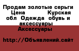 Продам золотые серьги. › Цена ­ 4 000 - Курская обл. Одежда, обувь и аксессуары » Аксессуары   